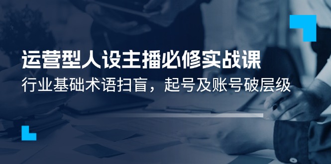 （11605期）运营型·人设主播必修实战课：行业基础术语扫盲，起号及账号破层级-东哥聊项目